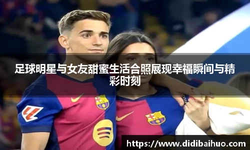 足球明星与女友甜蜜生活合照展现幸福瞬间与精彩时刻